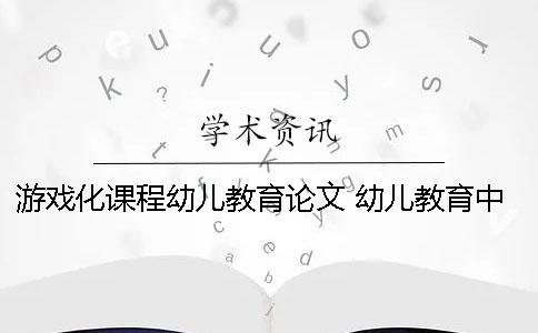 游戏化课程幼儿教育论文 幼儿教育中游戏与幼儿课程的融合