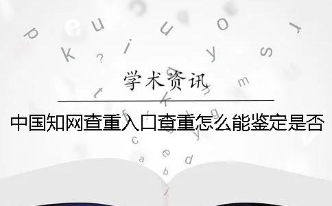 中国知网查重入口查重怎么能鉴定是否真的？