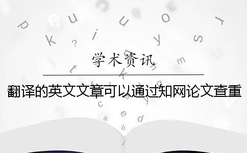翻译的英文文章可以通过知网论文查重吗？【技巧分享】