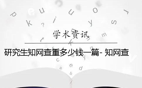 研究生知网查重多少钱一篇- 知网查重不能超过多少