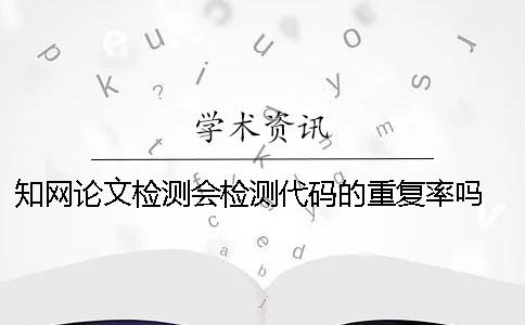 知网论文检测会检测代码的重复率吗？ 知网检测怎么检测外文论文