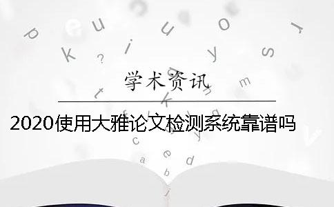 2020使用大雅论文检测系统靠谱吗？ 超星大雅论文检测系统靠谱吗