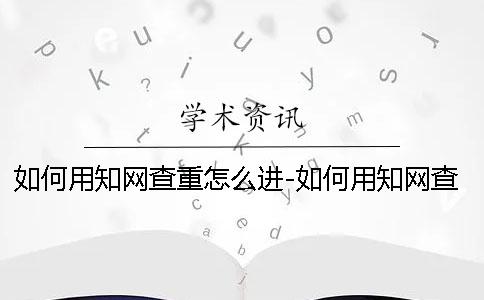 如何用知网查重怎么进-如何用知网查重原理