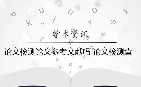 论文检测论文参考文献吗 论文检测查哪些部分
