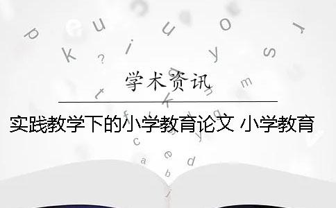 实践教学下的小学教育论文 小学教育实践教学总结报告