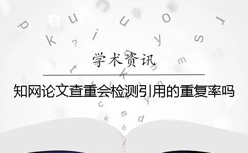 知网论文查重会检测引用的重复率吗？